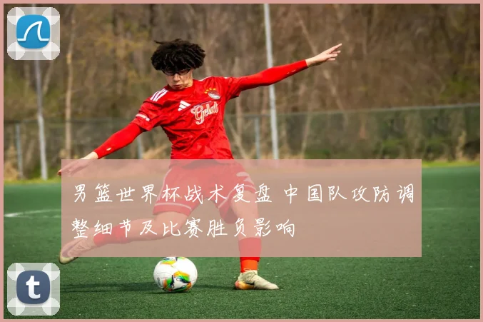 男篮世界杯战术复盘 中国队攻防调整细节及比赛胜负影响