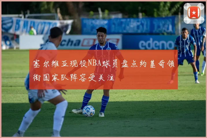 塞尔维亚现役NBA球员盘点约基奇领衔国家队阵容受关注