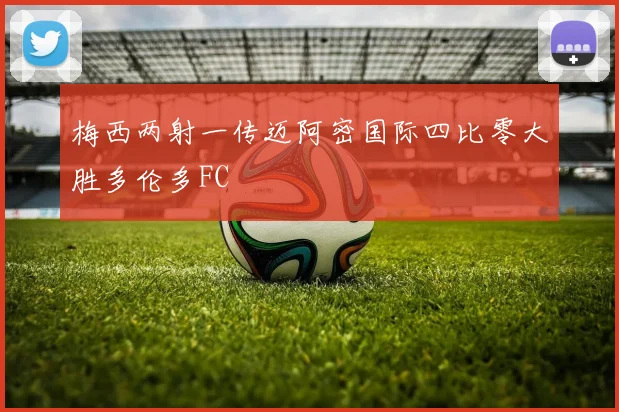 梅西两射一传迈阿密国际四比零大胜多伦多FC