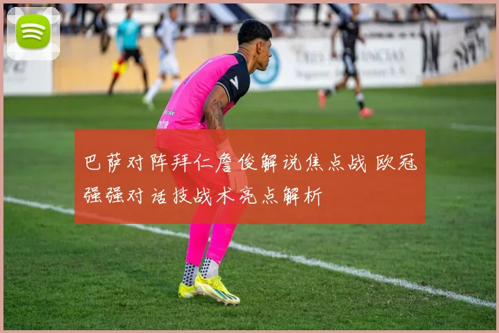 巴萨对阵拜仁詹俊解说焦点战 欧冠强强对话技战术亮点解析