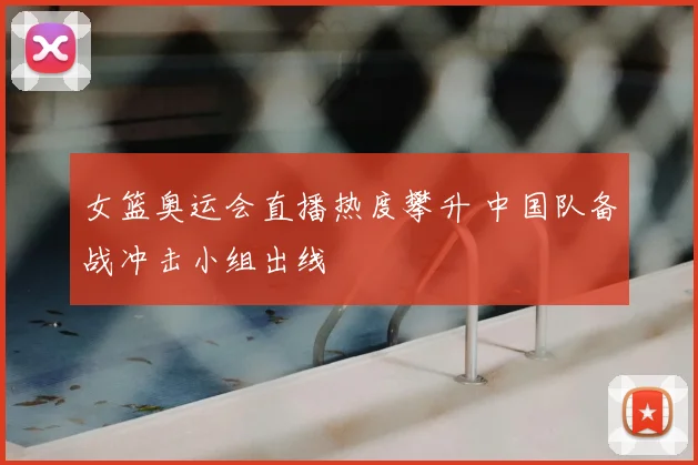 女篮奥运会直播热度攀升 中国队备战冲击小组出线