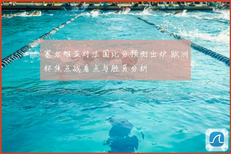 塞尔维亚对法国比分预测出炉 欧洲杯焦点战看点与胜负分析