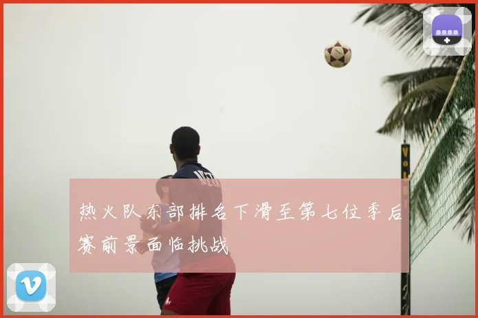 热火队东部排名下滑至第七位季后赛前景面临挑战