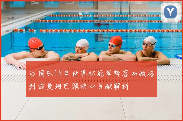 法国队18年世界杯冠军阵容回顾格列兹曼姆巴佩核心贡献解析