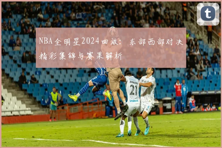 NBA全明星2024回放：东部西部对决精彩集锦与赛果解析