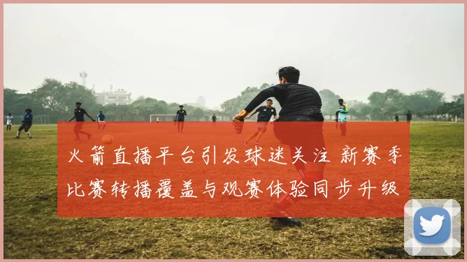 火箭直播平台引发球迷关注 新赛季比赛转播覆盖与观赛体验同步升级