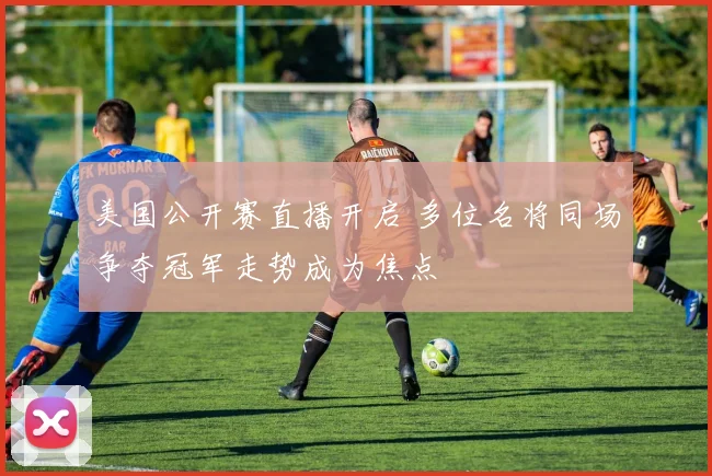 美国公开赛直播开启 多位名将同场争夺冠军走势成为焦点