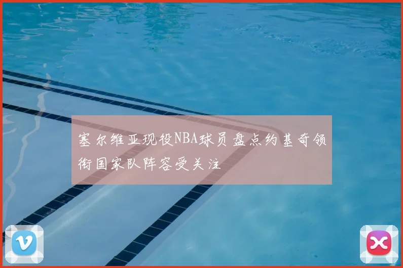 塞尔维亚现役NBA球员盘点约基奇领衔国家队阵容受关注