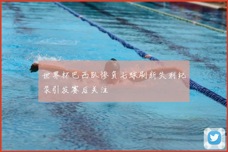 世界杯巴西队惨负七球刷新失利纪录引发赛后关注