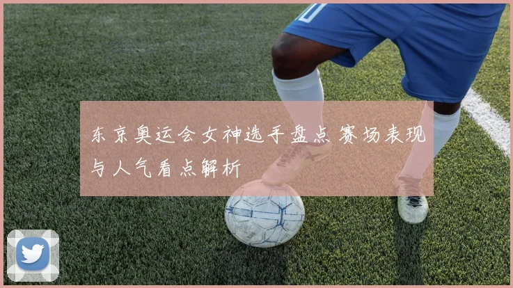 东京奥运会女神选手盘点 赛场表现与人气看点解析