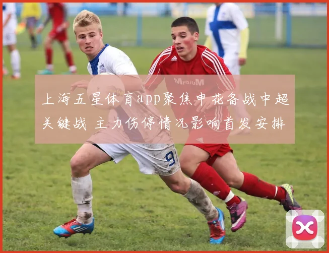 上海五星体育app聚焦申花备战中超关键战 主力伤停情况影响首发安排