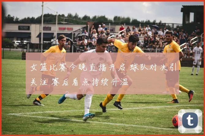 女篮比赛今晚直播开启 球队对决引关注 赛后看点持续升温