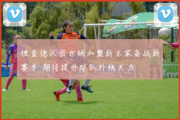 理查德汉密尔顿加盟新东家备战新赛季 期待提升球队外线火力