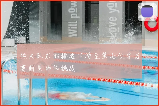 热火队东部排名下滑至第七位季后赛前景面临挑战