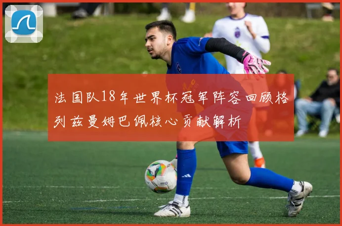 法国队18年世界杯冠军阵容回顾格列兹曼姆巴佩核心贡献解析