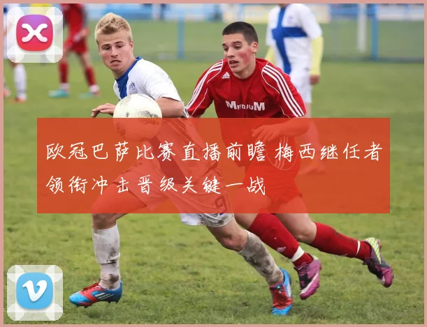 欧冠巴萨比赛直播前瞻 梅西继任者领衔冲击晋级关键一战