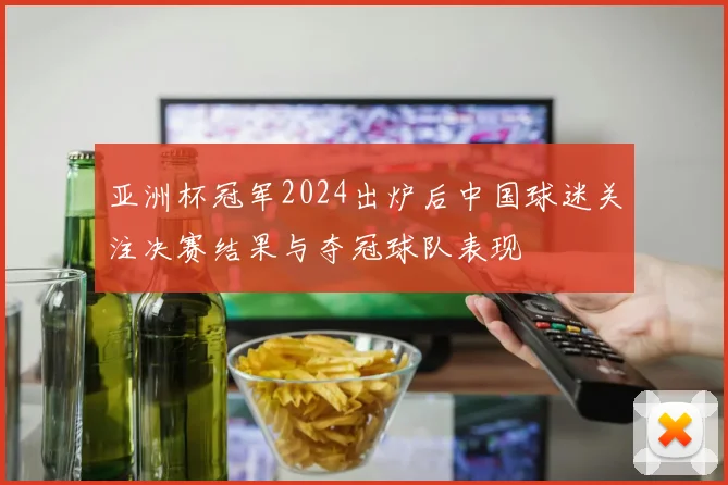 亚洲杯冠军2024出炉后中国球迷关注决赛结果与夺冠球队表现