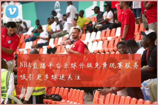 NBA直播平台乐球升级免费观赛服务吸引更多球迷关注