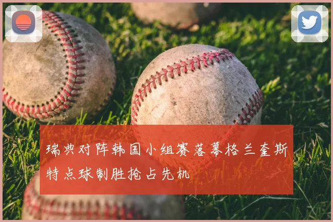 瑞典对阵韩国小组赛落幕格兰奎斯特点球制胜抢占先机