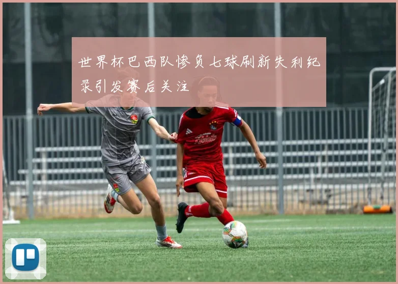 世界杯巴西队惨负七球刷新失利纪录引发赛后关注