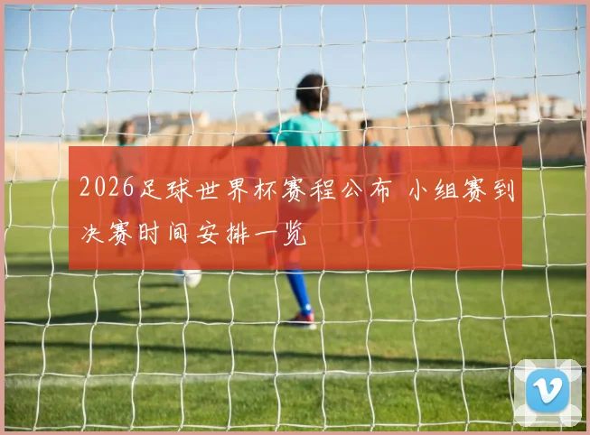 2026足球世界杯赛程公布 小组赛到决赛时间安排一览