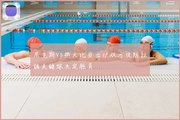 尼克斯vs热火比分出炉双方攻防拉锯关键球决定胜负