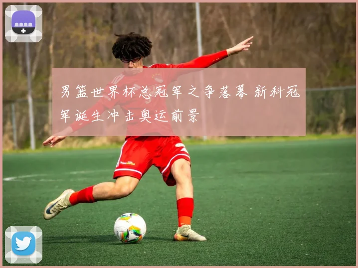 男篮世界杯总冠军之争落幕 新科冠军诞生冲击奥运前景