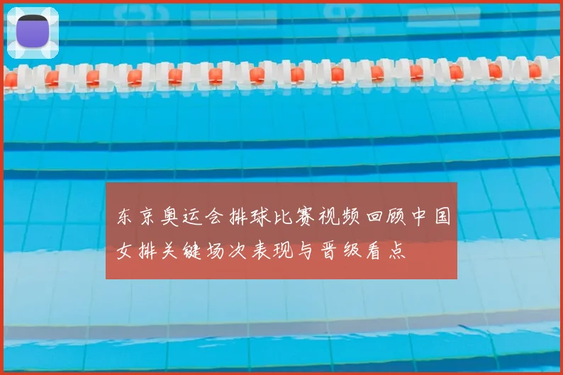 东京奥运会排球比赛视频回顾中国女排关键场次表现与晋级看点