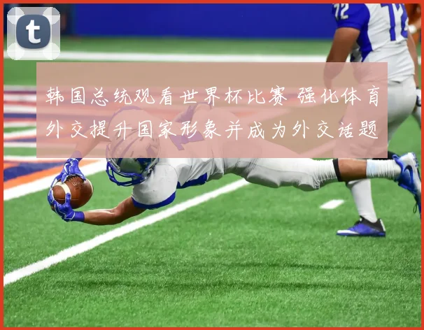 韩国总统观看世界杯比赛 强化体育外交提升国家形象并成为外交话题