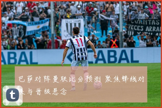 巴萨对阵曼联比分预测 聚焦锋线对决与晋级悬念