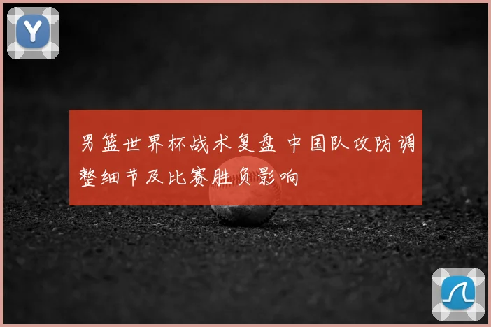 男篮世界杯战术复盘 中国队攻防调整细节及比赛胜负影响