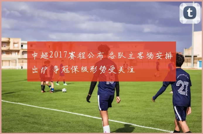 中超2017赛程公布 各队主客场安排出炉 争冠保级形势受关注