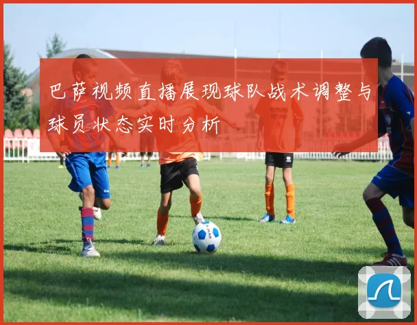 巴萨视频直播展现球队战术调整与球员状态实时分析